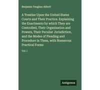A Treatise Upon the United States Courts and Their Practice. Explaining the Enactments by which They are Controlled, Their Organization and Powers, ... Them, with Numerous Practical Forms: Vol. I