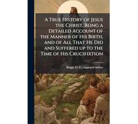 A True History of Jesus the Christ, Being a Detailed Account of the Manner of His Birth, and of All That He Did and Suffered up to the Time of His Crucifixtion