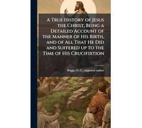 A True History of Jesus the Christ, Being a Detailed Account of the Manner of His Birth, and of All That He Did and Suffered up to the Time of His Crucifixtion