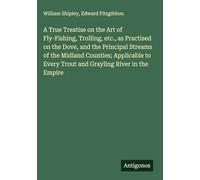 A True Treatise on the Art of Fly-Fishing, Trolling, etc., as Practised on the Dove, and the Principal Streams of the Midland Counties; Applicable to Every Trout and Grayling River in the Empire
