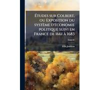 Ã tudes sur Colbert, ou Exposition du système d'Ã(c)conomie politique suivi en France de 1661 Ã 1683