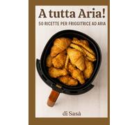 A Tutta Aria!: 50 Ricette per Friggitrice ad Aria
