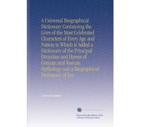 A Universal Biographical Dictionary Containing the Lives of the Most Celebrated Characters of Every Age and Nation to Which is Added a Dictionary of ... Mythology and a Biographical Dictionary of Em