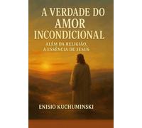 A VERDADE DO AMOR INCONDICIONAL: Além da Religião, A Essência de Jesus