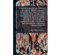 A Vindication Of The Present Order Of Friendly Benefit Societies, And Their General Conduct And Government Defended From The Illiberal Observations ... And Member Of A Friendly Benefit Society