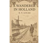 A Wanderer in Holland: Exploring the Charm, Culture, and Timeless Beauty of the Netherlands through Classic Travel Writing With Original Illustrations