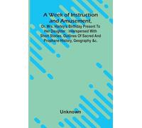 A Week Of Instruction And Amusement, Or, Mrs. Harley'S Birthday Present To Her Daughter: Interspersed With Short Stories, Outlines Of Sacred And Prophane History, Geography &C.