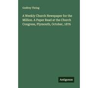 A Weekly Church Newspaper for the Million. A Paper Read at the Church Congress, Plymouth, October, 1876
