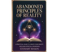 Abandoned Principles of Reality: A practical guide to create your reality and raise spiritual awareness
