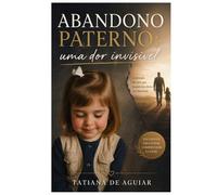 Abandono Paterno: Uma Dor Invisível: A dor invisível que afeta seus relacionamentos e sua vida emocional. Um guia prático de consciência, cura e reposicionamento emocional.