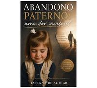 Abandono Paterno: Uma Dor Invisível: A dor invisível que afeta seus relacionamentos e sua vida emocional. Um guia prático de consciência, cura e reposicionamento emocional.