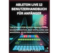 ABLETON LIVE 12 BENUTZERHANDBUCH FÜR ANFÄNGER: EIN SCHRITT-FÜR-SCHRITT-HANDBUCH FÜR MUSIKPRODUKTION, BEATERSTELLUNG UND MODERNEN, SELBSTBEWUSSTEN WORKFLOW