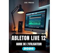 ABLETON LIVE 12 GUIDE DE L'UTILISATEUR: Ableton simplifié : un guide pas à pas pour débutants sur la création, l'enregistrement et le mixage de musique