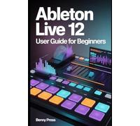 Ableton Live 12 User Guide for Beginners: A Step-by-Step Guide to Beat Creation, Workflow Mastery, and Producing Your First Professional Track