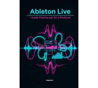 Ableton Live - Guida Pratica per DJ e Producer: Come trasformare le idee in tracce professionali con un flusso di lavoro semplice e moderno