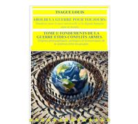 ABOLIR LA GUERRE POUR TOUJOURS : Manifeste pour la paix universelle et la dignité humaine dans le monde ;TOME I: FONDEMENTS DE LA GUERRE ET DES CONFLITS ARMES : Origines philosophiques, politiques et