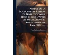 AbrÃ(c)gÃ(c) De La Douloureuse Passion De Notre Seigneur JÃ(c)sus-christ D'après Les MÃ(c)ditations D' Anne-catherine Emmerich, ......