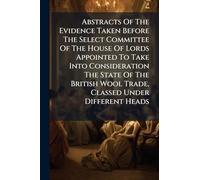 Abstracts Of The Evidence Taken Before The Select Committee Of The House Of Lords Appointed To Take Into Consideration The State Of The British Wool Trade, Classed Under Different Heads