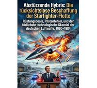 Abstürzende Hybris: Die rücksichtslose Beschaffung der Starfighter-Flotte: Rüstungsdeals, Pilotenfehler, und der tödlichste technologische Skandal der deutschen Luftwaffe, 1960-1984