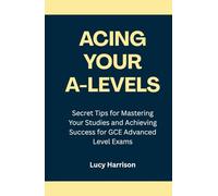 Acing Your A-Levels: Secret Tips for Mastering Your Studies and Achieving Success for GCE Advanced Level Exams