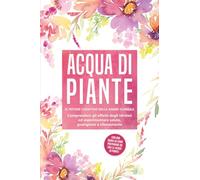 Acqua di piante: Il potere curativo delle anime floreali - Comprendere gli effetti degli idrolati ed esperimentare salute, guarigione e rilassamento, con una guida su come preparare da soli le acque d