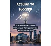 Acquire to Succeed: How Smart Entrepreneurs Outmaneuver Startups and Build Thriving Businesses