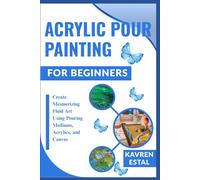 ACRYLIC POUR PAINTING FOR BEGINNERS: Create Mesmerizing Fluid Art Using Pouring Mediums, Acrylics, and Canvas
