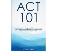 ACT 101: Practical Strategies to Manage Anxiety, Depression and Stress with Actionable Exercises and Real-Life Scenarios to Build Resilience for a More Empowered Life