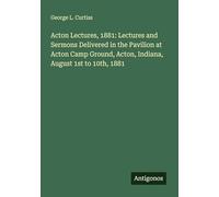 Acton Lectures, 1881: Lectures and Sermons Delivered in the Pavilion at Acton Camp Ground, Acton, Indiana, August 1st to 10th, 1881
