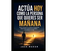 Actúa hoy como la persona que quieres ser mañana: Cómo convertir tus valores en decisiones diarias hasta transformar tus hábitos, tu carácter y tu vida