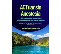 ACTuar sin Anestesia: Cómo transformar tu relación con el sufrimiento y construir una vida con propósito (Basado en la en la Terapia de Aceptación y Compromiso)
