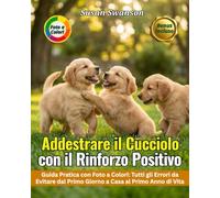 ADDESTRARE IL CUCCIOLO CON IL RINFORZO POSITIVO: Dal Primo Giorno a Casa al Primo Anno di Vita: Socializzazione, Comandi di Base e Tutti gli Errori da Evitare - Guida Pratica con Foto a Colori