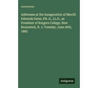 Addresses at the Inauguration of Merrill Edwards Gates, PH. D., LL.D., as President of Rutgers College, New Brunswick, N. J. Tuesday, June 20th, 1882