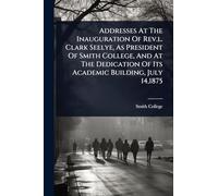 Addresses At The Inauguration Of Rev.l. Clark Seelye, As President Of Smith College, And At The Dedication Of Its Academic Building, July 14,1875