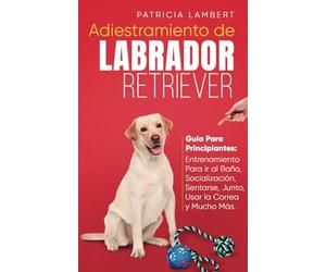 Adiestramiento de Labrador Retriever: Guía para principiantes: Entrenamiento para ir al baño, socialización, sentarse, junto, usar la correa y mucho más