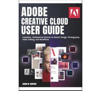 ADOBE CREATIVE CLOUD USER GUIDE: Complete Professional Manual to Master Design, Photography, Video Editing, and Workflows