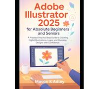 Adobe Illustrator 2025 for Absolute Beginners and Seniors: A Practical Step-by-Step Guide to Creating Digital Illustrations, Logos, and Stunning Designs with Confidence