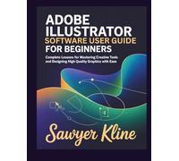 Adobe Illustrator Software User Guide for Beginners: Complete Lessons for Mastering Creative Tools and Designing High Quality Graphics with Ease
