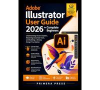 Adobe Illustrator User Guide 2026 for Complete Beginners: Understanding Vector Graphics, Mastering Essential Tools, and Building a Strong Design Foundation
