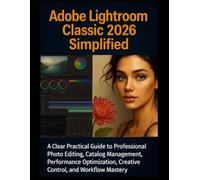 Adobe Lightroom Classic 2026 Simplified: A Clear Practical Guide to Professional Photo Editing, Catalog Management, Performance Optimization, Creative Control, and Workflow Mastery