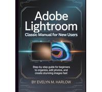 Adobe Lightroom Classic Manual for New Users: Step-by-Step Guide for Beginners to Organize, Edit Photos, and Create Stunning Images Fast
