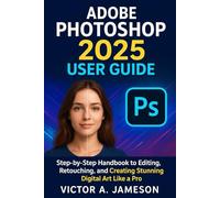 Adobe photoshop 2025 User Guide: Step-by-Step Handbook to Editing, Retouching, and Creating Stunning Digital Art Like a Pro
