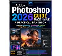 Adobe Photoshop 2026 Guide Made Simple: A Practical Handbook to Master Image Editing, Retouching, AI Features, Design Tools, and Professional Workflows