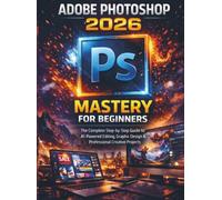 Adobe Photoshop 2026 Mastery For Beginners: The Complete Step-by-Step Guide to AI-Powered Editing, Graphic Design & Professional Creative Projects