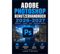 Adobe Photoshop Benutzerhandbuch 2026-2027: Schritt-für-Schritt-Anleitung für Einsteiger und Profis - Bildbearbeitung, Ebenen, Retusche und KI-Werkzeuge meister