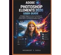 ADOBE PHOTOSHOP ELEMENTS 2026 USER GUIDE: A Complete Beginner-to-Advanced Handbook for Photo Editing, AI Enhancements, Layer Techniques, Creative Effects, and Professional-Quality Images