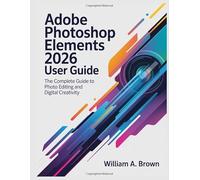 ADOBE PHOTOSHOP ELEMENTS 2026 USER GUIDE: The Complete Guide to Photo Editing and Digital Creativity