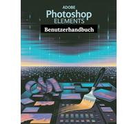Adobe Photoshop Elements Benutzerhandbuch: Ein Schritt-für-Schritt-Handbuch für Anfänger und Fortgeschrittene, das wichtige Kamerafunktionen, kreative Techniken, Tipps, Tricks und mühelose