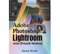 Adobe Photoshop Lightroom 2025 (French Version): Le guide d'utilisation complet étape par étape pour maîtriser l'édition, l'organisation et le flux de travail créatif des photos comme un pro