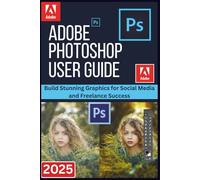 ADOBE PHOTOSHOP USER GUIDE 2025: Build Stunning Graphics for Social Media and Freelance Success
